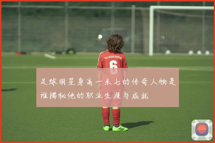 足球明星身高一米七的传奇人物是谁揭秘他的职业生涯与成就