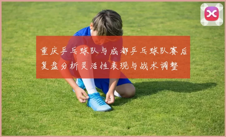 重庆乒乓球队与成都乒乓球队赛后复盘分析灵活性表现与战术调整