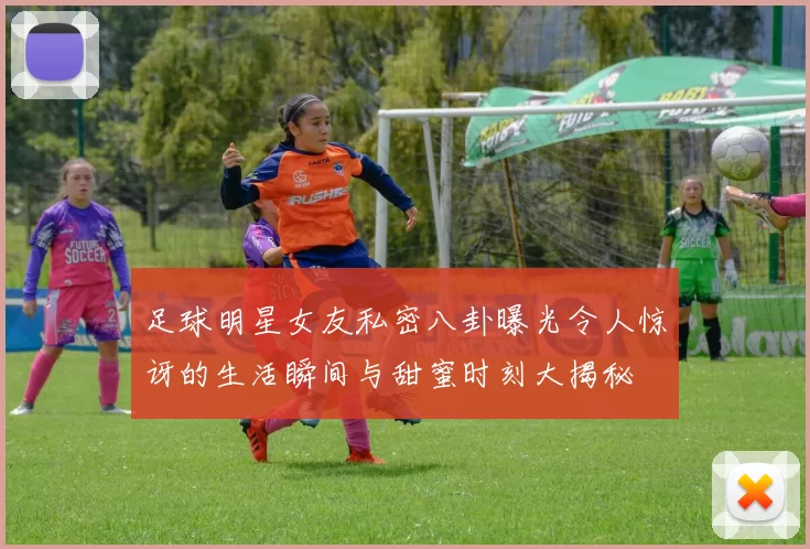 足球明星女友私密八卦曝光令人惊讶的生活瞬间与甜蜜时刻大揭秘