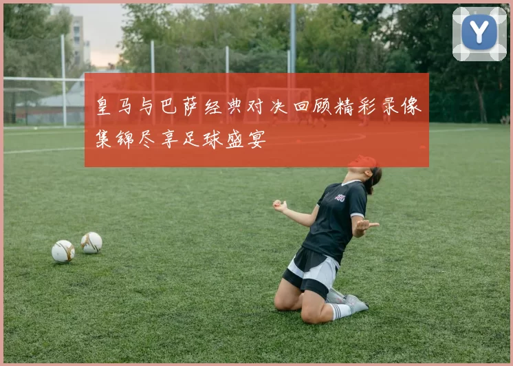 皇马与巴萨经典对决回顾精彩录像集锦尽享足球盛宴