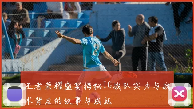 王者荣耀盛宴揭秘IG战队实力与战术背后的故事与成就
