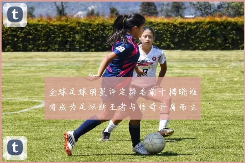全球足球明星评定排名前十揭晓谁将成为足坛新王者与传奇并肩而立