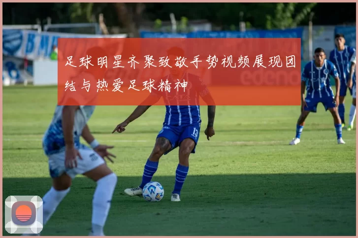 足球明星齐聚致敬手势视频展现团结与热爱足球精神