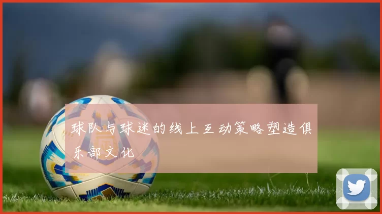 球队与球迷的线上互动策略塑造俱乐部文化