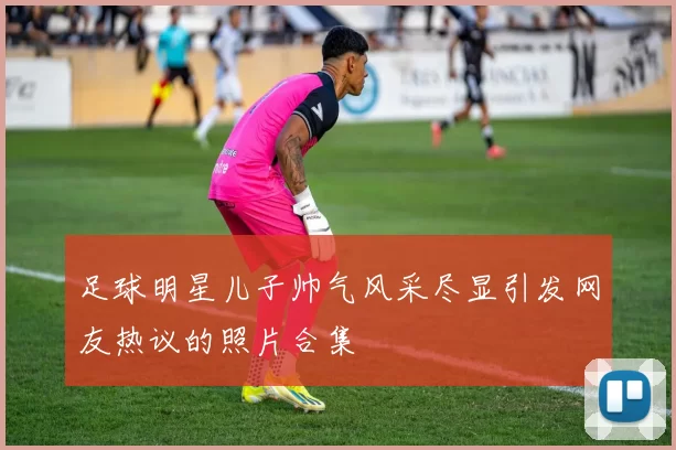 足球明星儿子帅气风采尽显引发网友热议的照片合集