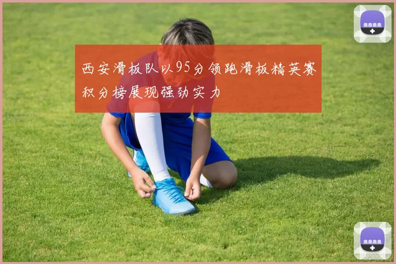 西安滑板队以95分领跑滑板精英赛积分榜展现强劲实力