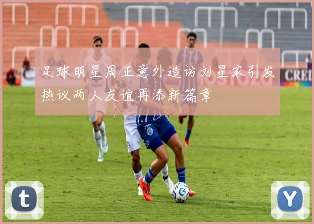 足球明星周正意外造访刘星家引发热议两人友谊再添新篇章