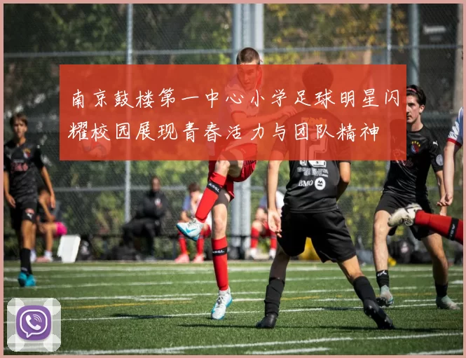 南京鼓楼第一中心小学足球明星闪耀校园展现青春活力与团队精神