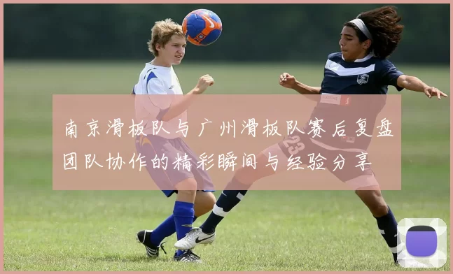南京滑板队与广州滑板队赛后复盘团队协作的精彩瞬间与经验分享