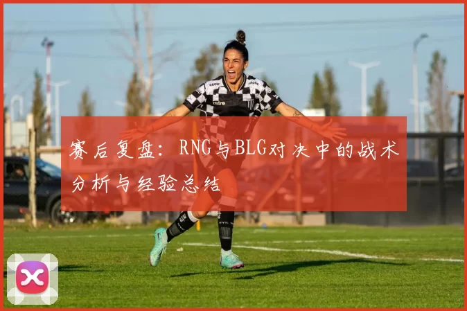 赛后复盘：RNG与BLG对决中的战术分析与经验总结
