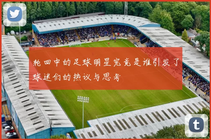 轮回中的足球明星究竟是谁引发了球迷们的热议与思考