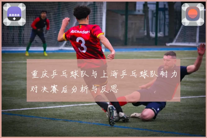 重庆乒乓球队与上海乒乓球队耐力对决赛后分析与反思
