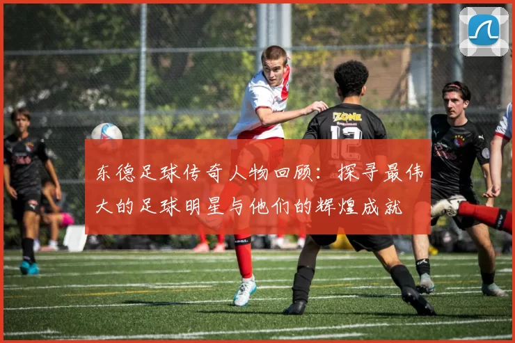 东德足球传奇人物回顾：探寻最伟大的足球明星与他们的辉煌成就