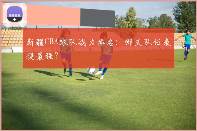 新疆CBA球队战力排名：哪支队伍表现最强？