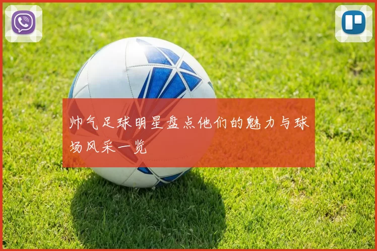 帅气足球明星盘点他们的魅力与球场风采一览