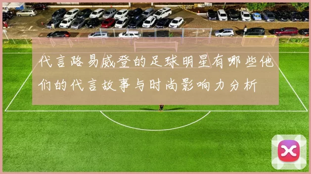 代言路易威登的足球明星有哪些他们的代言故事与时尚影响力分析