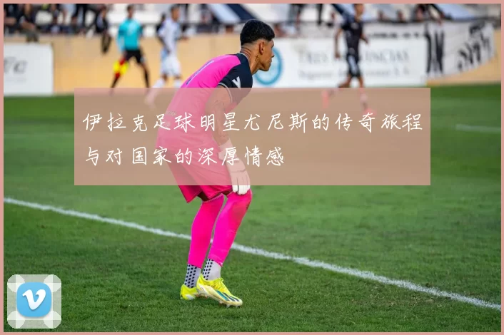 伊拉克足球明星尤尼斯的传奇旅程与对国家的深厚情感