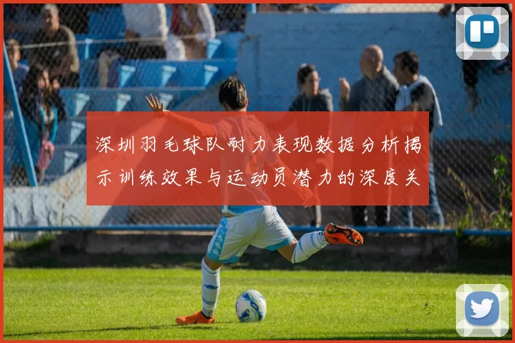 深圳羽毛球队耐力表现数据分析揭示训练效果与运动员潜力的深度关系