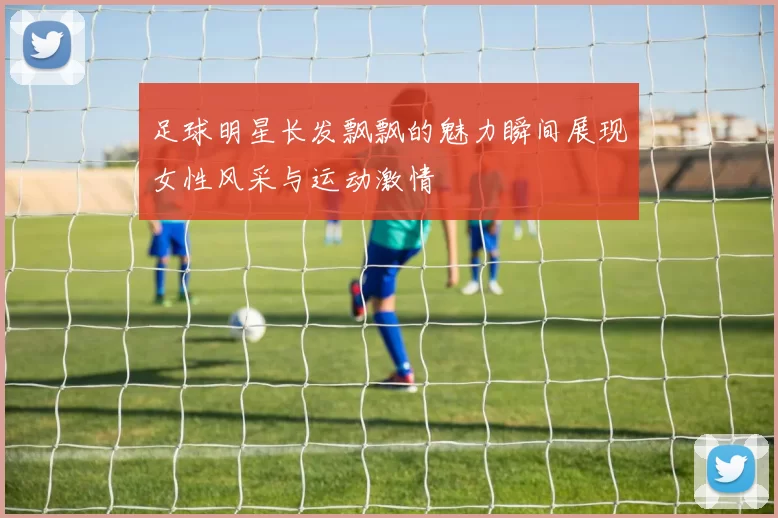 足球明星长发飘飘的魅力瞬间展现女性风采与运动激情