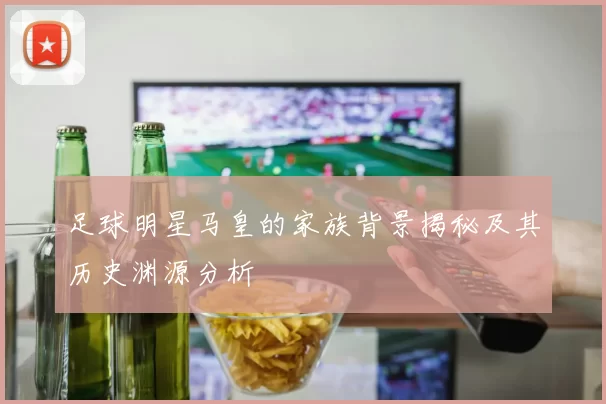 足球明星马皇的家族背景揭秘及其历史渊源分析
