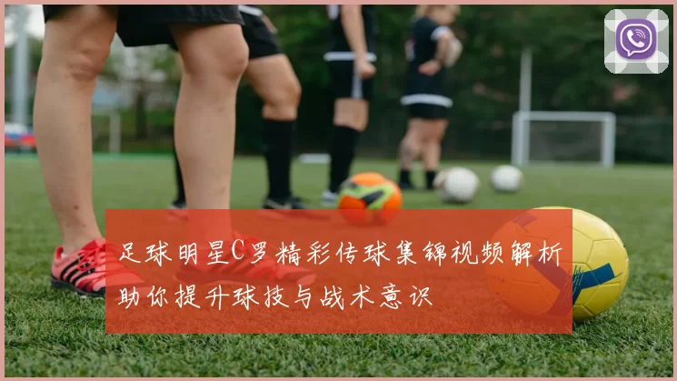 足球明星C罗精彩传球集锦视频解析助你提升球技与战术意识