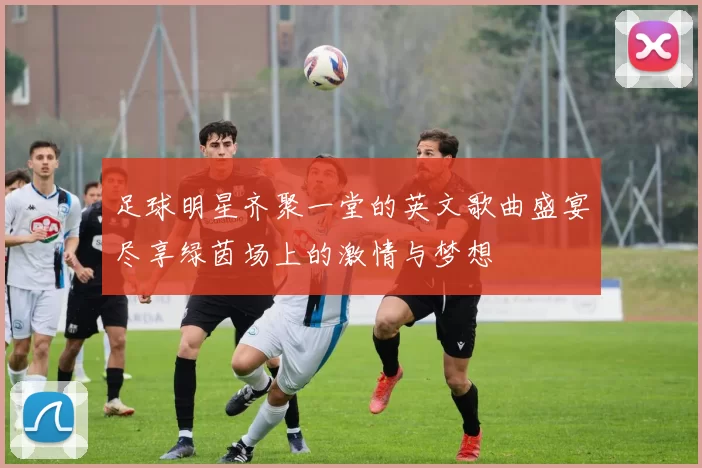 足球明星齐聚一堂的英文歌曲盛宴尽享绿茵场上的激情与梦想