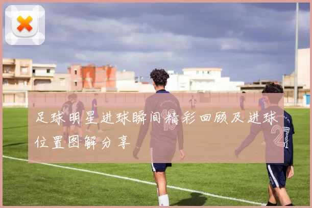 足球明星进球瞬间精彩回顾及进球位置图解分享