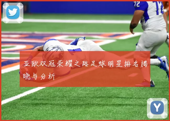 亚欧双冠荣耀之路足球明星排名揭晓与分析