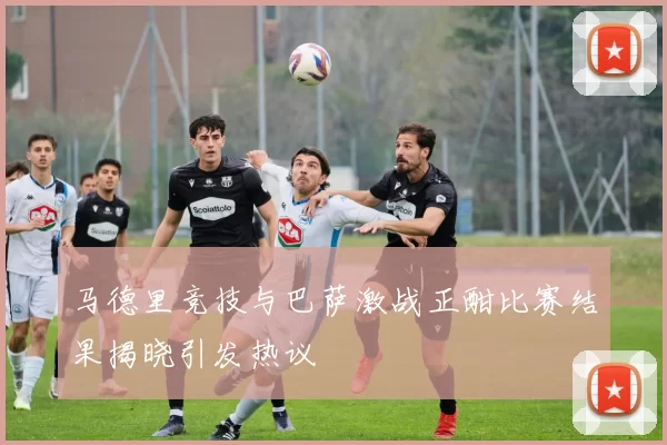 马德里竞技与巴萨激战正酣比赛结果揭晓引发热议