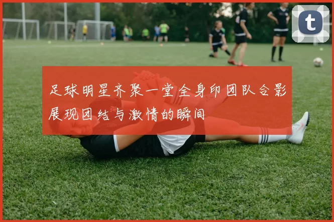 足球明星齐聚一堂全身印团队合影展现团结与激情的瞬间