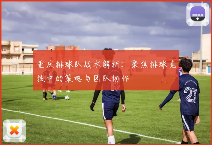 重庆排球队战术解析：聚焦排球竞技中的策略与团队协作