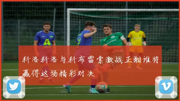科洛科洛与科布雷索激战正酣谁将赢得这场精彩对决