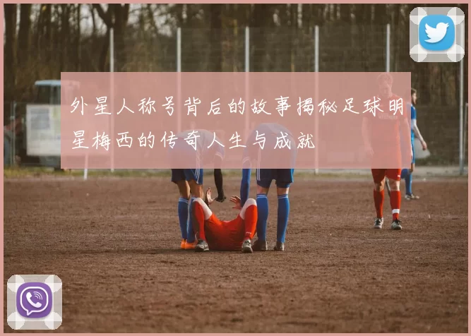 外星人称号背后的故事揭秘足球明星梅西的传奇人生与成就