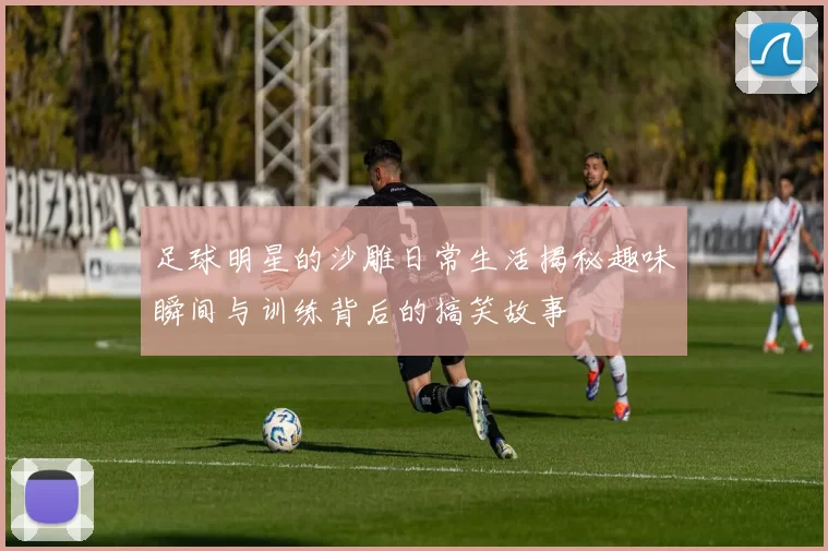 足球明星的沙雕日常生活揭秘趣味瞬间与训练背后的搞笑故事
