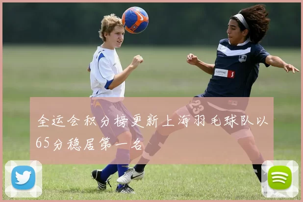 全运会积分榜更新上海羽毛球队以65分稳居第一名