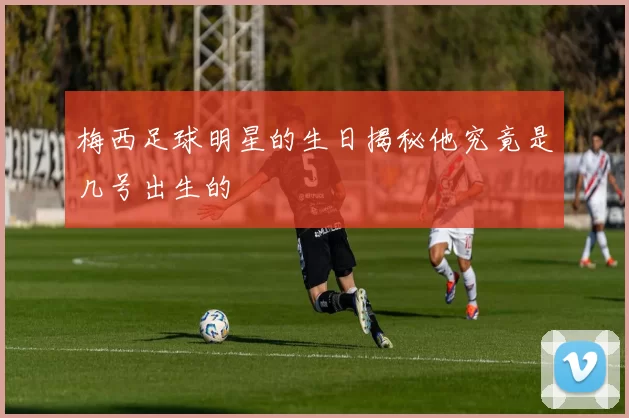 梅西足球明星的生日揭秘他究竟是几号出生的