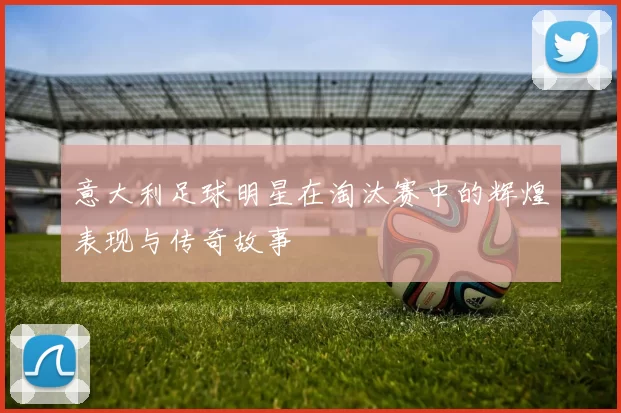 意大利足球明星在淘汰赛中的辉煌表现与传奇故事