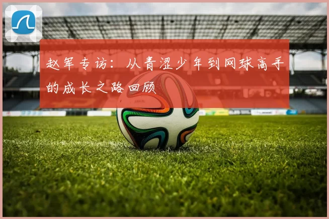 赵军专访：从青涩少年到网球高手的成长之路回顾