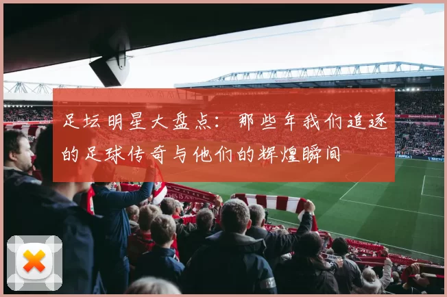 足坛明星大盘点：那些年我们追逐的足球传奇与他们的辉煌瞬间