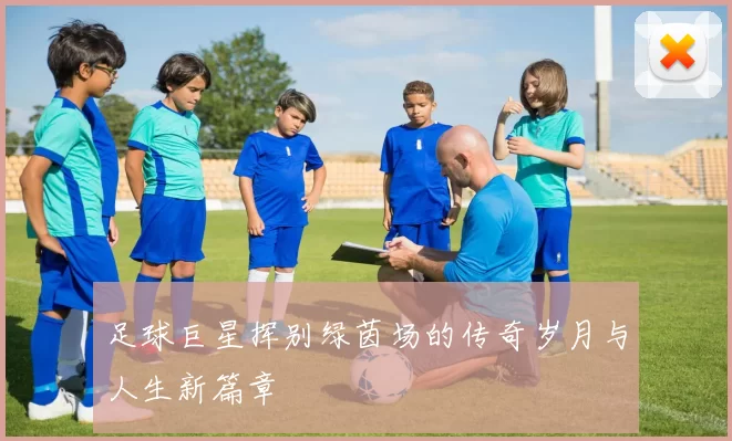 足球巨星挥别绿茵场的传奇岁月与人生新篇章