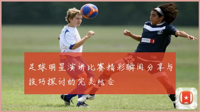 足球明星演讲比赛精彩瞬间分享与技巧探讨的完美结合