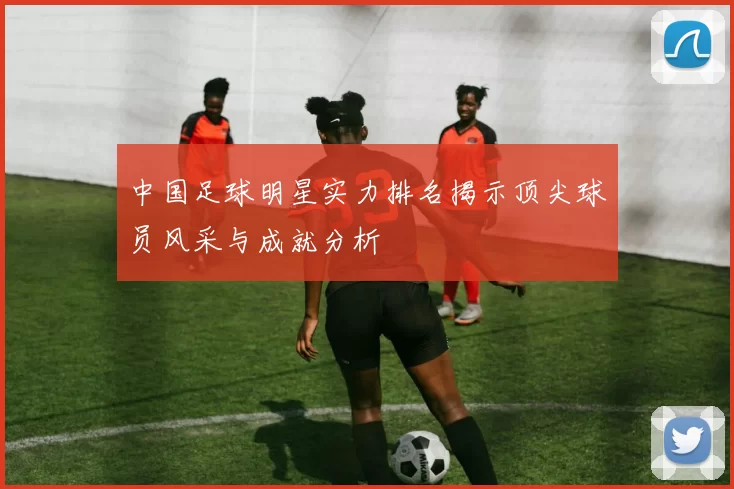 中国足球明星实力排名揭示顶尖球员风采与成就分析