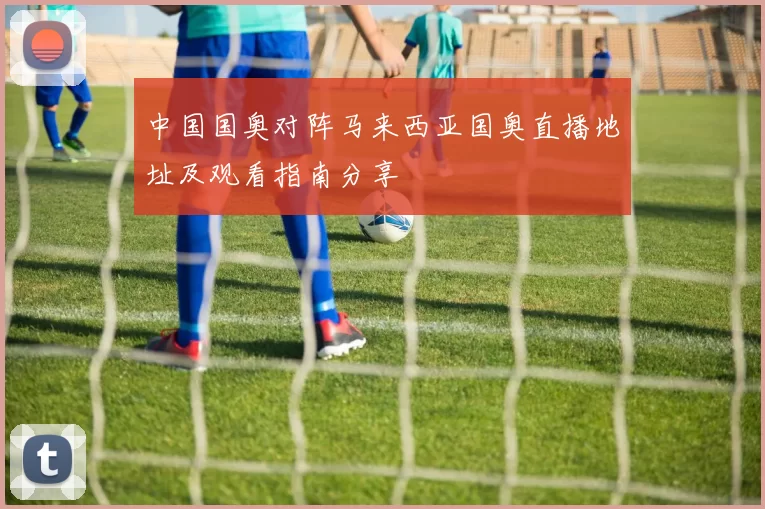 中国国奥对阵马来西亚国奥直播地址及观看指南分享