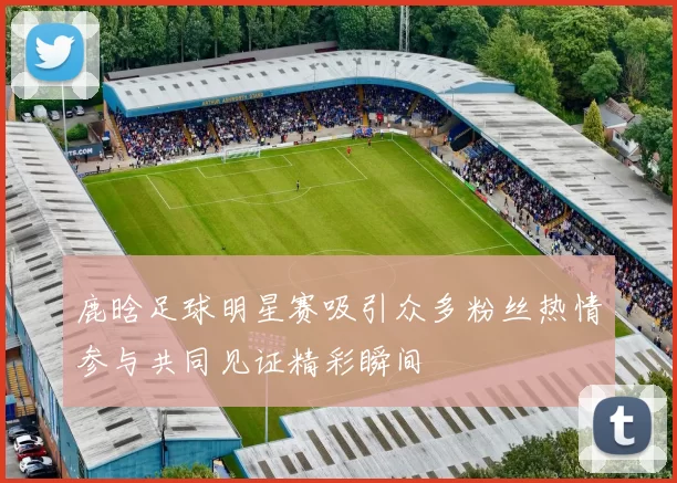 鹿晗足球明星赛吸引众多粉丝热情参与共同见证精彩瞬间