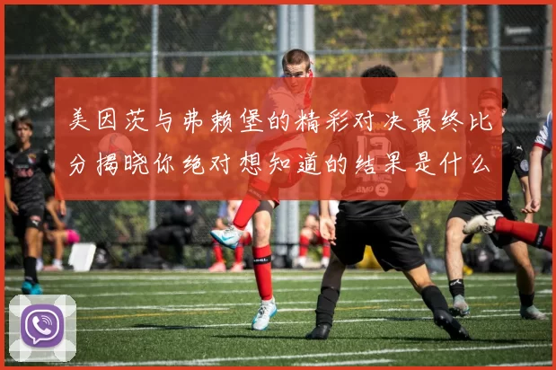 美因茨与弗赖堡的精彩对决最终比分揭晓你绝对想知道的结果是什么