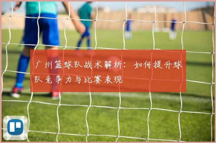 广州篮球队战术解析：如何提升球队竞争力与比赛表现