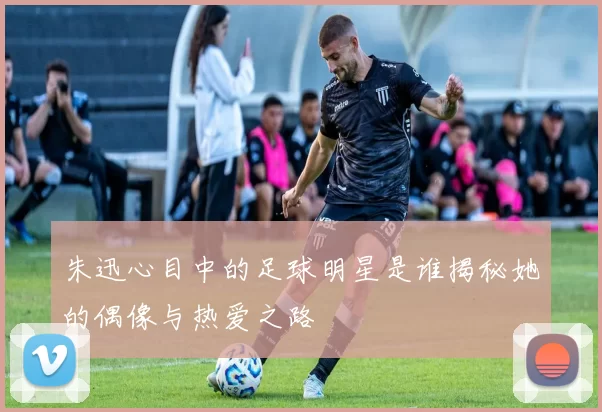 朱迅心目中的足球明星是谁揭秘她的偶像与热爱之路