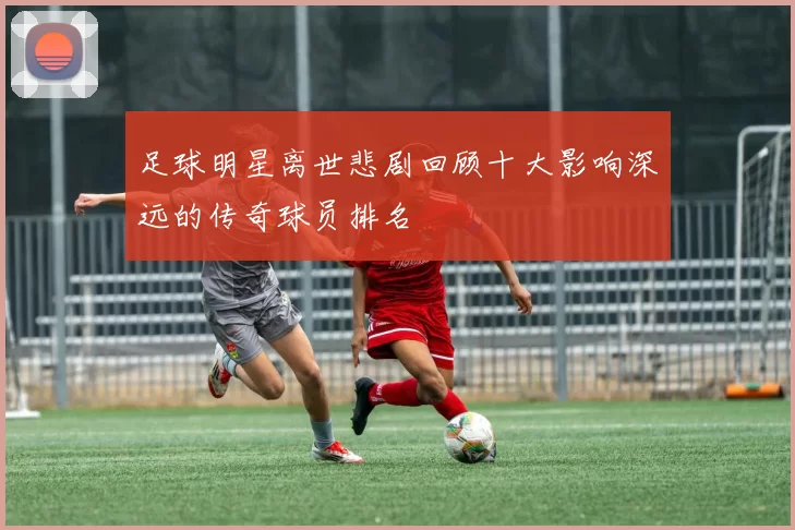 足球明星离世悲剧回顾十大影响深远的传奇球员排名
