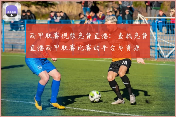 西甲联赛视频免费直播：查找免费直播西甲联赛比赛的平台与资源