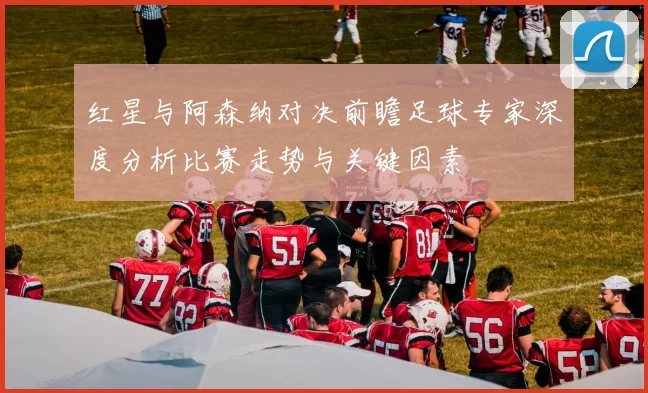 红星与阿森纳对决前瞻足球专家深度分析比赛走势与关键因素